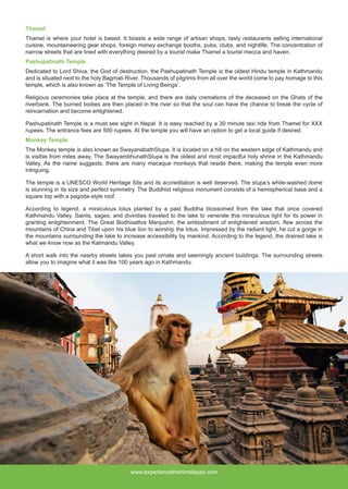 www.experiencethehimalayas.com
Thamel
Thamel is where your hotel is based. It boasts a wide range of artisan shops, tasty restaurants selling international
cuisine, mountaineering gear shops, foreign money exchange booths, pubs, clubs, and nightlife. The concentration of
narrow streets that are lined with everything desired by a tourist make Thamel a tourist mecca and haven.
Pashupatinath Temple
Dedicated to Lord Shiva, the God of destruction, the Pashupatinath Temple is the oldest Hindu temple in Kathmandu
and is situated next to the holy Bagmati River. Thousands of pilgrims from all over the world come to pay homage to this
temple, which is also known as ‘The Temple of Living Beings’.
Religious ceremonies take place at the temple, and there are daily cremations of the deceased on the Ghats of the
riverbank. The burned bodies are then placed in the river so that the soul can have the chance to break the cycle of
reincarnation and become enlightened.
Pashupatinath Temple is a must see sight in Nepal. It is easy reached by a 30 minute taxi ride from Thamel for XXX
rupees. The entrance fees are 500 rupees. At the temple you will have an option to get a local guide if desired.
Monkey Temple
The Monkey temple is also known as SwayanabathStupa. It is located on a hill on the western edge of Kathmandu and
is visible from miles away. The SwayambhunathStupa is the oldest and most impactful holy shrine in the Kathmandu
Valley. As the name suggests, there are many macaque monkeys that reside there, making the temple even more
intriguing.
The temple is a UNESCO World Heritage Site and its accreditation is well deserved. The stupa’s white-washed dome
is stunning in its size and perfect symmetry. The Buddhist religious monument consists of a hemispherical base and a
square top with a pagoda-style roof.
According to legend, a miraculous lotus planted by a past Buddha blossomed from the lake that once covered
Kathmandu Valley. Saints, sages, and divinities traveled to the lake to venerate this miraculous light for its power in
granting enlightenment. The Great Bodhisattva Manjushri, the embodiment of enlightened wisdom, flew across the
mountains of China and Tibet upon his blue lion to worship the lotus. Impressed by the radiant light, he cut a gorge in
the mountains surrounding the lake to increase accessibility by mankind. According to the legend, the drained lake is
what we know now as the Katmandu Valley.
A short walk into the nearby streets takes you past ornate and seemingly ancient buildings. The surrounding streets
allow you to imagine what it was like 100 years ago in Kathmandu.
 