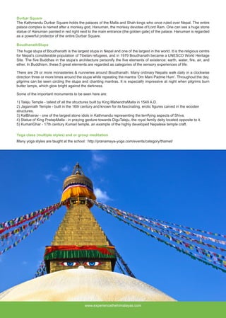 www.experiencethehimalayas.com
Durbar Square
The Kathmandu Durbar Square holds the palaces of the Malla and Shah kings who once ruled over Nepal. The entire
palace complex is named after a monkey god, Hanuman, the monkey devotee of Lord Ram. One can see a huge stone
statue of Hanuman painted in red right next to the main entrance (the golden gate) of the palace. Hanuman is regarded
as a powerful protector of the entire Durbar Square.
BoudhanathStupa 
The huge stupa of Boudhanath is the largest stupa in Nepal and one of the largest in the world. It is the religious centre
for Nepal’s considerable population of Tibetan refugees, and in 1979 Boudhanath became a UNESCO World Heritage
Site. The five Buddhas in the stupa’s architecture personify the five elements of existence: earth, water, fire, air, and
ether. In Buddhism, these 5 great elements are regarded as categories of the sensory experiences of life.
There are 29 or more monasteries & nunneries around Boudhanath. Many ordinary Nepalis walk daily in a clockwise
direction three or more times around the stupa while repeating the mantra ‘Om Mani Padme Hum’. Throughout the day,
pilgrims can be seen circling the stupa and chanting mantras. It is especially impressive at night when pilgrims burn
butter lamps, which glow bright against the darkness.
Some of the important monuments to be seen here are: 
1) Taleju Temple - tallest of all the structures built by King MahendraMalla in 1549 A.D.
2) Jagannath Temple - built in the 16th century and known for its fascinating, erotic figures carved in the wooden
structures.
3) KalBhairav - one of the largest stone idols in Kathmandu representing the terrifying aspects of Shiva.
4) Statue of King PratapMalla - in praying gesture towards DiguTaleju, the royal family deity located opposite to it.
5) KumariGhar - 17th century Kumari temple, an example of the highly developed Nepalese temple craft.
Yoga class (multiple styles) and or group meditation
Many yoga styles are taught at the school: http://pranamaya-yoga.com/events/category/thamel/
 