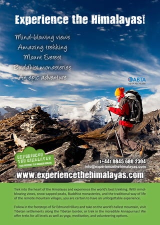 
 
YOUR PASSPORT TO A BROADER HORIZON
Trek into the heart of the Himalayas and experience the world’s best trekking. With mind-
blowing views, snow-capped peaks, Buddhist monasteries, and the traditional way of life
of the remote mountain villages, you are certain to have an unforgettable experience.
Follow in the footsteps of Sir Edmund Hillary and take on the world’s tallest mountain, visit
Tibetan settlements along the Tibetan border, or trek in the incredible Annapurnas! We
offer treks for all levels as well as yoga, meditation, and volunteering options.
www.experiencethehimalayas.com
(+44) 0845 680 2304
info@experiencethehimalayas.com
Experience the Himalayas!
Mind-blowing views
Amazing trekking
Mount Everest
Buddhist monasteries
An epic adventure
 