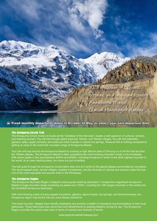 Wild spectrum of cultures,
terrains, and inspiring scenery
Annapurna Massif
Glacial Himalayan plateau
The Annapurna Circuit Trek
The Annapurna Circuit, known to locals as the “Goddess of the Harvests”, boasts a wild spectrum of cultures, terrains,
and inspiring scenery. You will trek through alpine pastures, forests, and Tibetan villages. You will visit waterfalls,
glaciers, lakes, apple orchards, and soak your tired muscles in natural hot springs. However this is nothing compared to
getting up close to the mammoth mountain range of Annapurna Massif.
Your trek will loop around the Annapurna Massif by crossing a high altitude pass of Throung La at 5416m that touches
the Tibetan plateau. The Annapurna Massif is often considered the most amazing mountain range in the Himalayas.
With seven peaks in the area between 6000m and 8000m, including Annapurna I which is the tenth highest mountain in
the world, its an awe inspiring place, the views are just incredible.
The trail goes through the Annapurna conservation area and at it centre is the glacial plateau surrounded by mountains.
The snow-capped peak, remote villages, isolated monasteries, and the diversity of cultures and scenery make this trek
one of the most enjoyable and popular treks in the Himalayas. 
The Annapurna Region
The Annapurna Mountain Region is Nepal’s most popular trekking destination. It boasts the magnificent Annapurna
Massif (a huge mountain range containing six peaks over 7200m, including the 10th largest mountain in the world) and
the incredible Annapurna Sanctuary.
With mind-blowing views of snow-capped mountains, glaciers, alpine forests, hot springs, and farmed terraces, the
Annapurna region may be the trek you have always wished for.
The small mountain villages have friendly inhabitants and provide a wealth of impressive accommodations in their local
teahouses. These teahouses also serve food and refreshments to passing trekkers during the day. The Annapurna
Region provides the world’s best treks in terms of scenery and diversity of terrain.
Fixed monthly departures dates in October to May, or select your own departure date
www.experiencethehimalayas.com
 