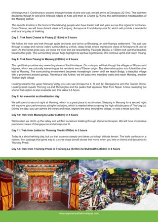 of Annapurna II. Continuing to ascend through forests of pine and oak, we will arrive at Danaque (2210m). The trail then
descends though fir and pine-forested ridges to Koto and then to Chame (2713m), the administrative headquarters of
the Manang district.
This remote location is the home of the Manangi people who have traded salt and yaks across this region for centuries.
From Chame, we will have distant views of Lamjung, Annapurna II and Annapurna IV, which will provide a wonderful
end to a long day of trekking.
Day 7: Trek from Chame to Pisang (3185m) in 5 hours
We follow the river and trek through apple orchards and arrive at Bhratang, an old Khampa settlement. The trail cuts
through a steep and narrow valley surrounded by a thick, deep forest where impressive views of Annapurna II can be
seen. As the forest gives way, we cross the river and are rewarded by Paungda Danda, a 1500m rock wall that reaches
towards the gods. The surrounding prayer flags highlight its spiritual significance. We continue uphill and reach Pisang.
Day 8: Trek from Pisang to Manang (3530m) in 8 hours
The uphill trek provides very rewarding views of the Himalayas. On route you will trek though the villages of Ghyaru and
Ngawal, which are culturally interesting as the residents are of Tibetan origin. The alternative option is to follow the other
trail to Manang. The surrounding environment becomes increasingly barren until we reach Braga, a beautiful village
with a prominent ancient gompa. Trekking a little further, we will pass mini inscribed walls and reach Manang, another
Tibetan-style village.
Looking towards the upper Manang Valley you can see Annapurna II, III and IV, Gangapurna and the Glacier Dome.
Looking west reveals Thorong La and Thorungtse and the peaks that separate Tibet from Nepal. A less rewarding but
shorter trek option is also available and this takes 5-6 hours.
Day 9: An essential acclimatization day
We will spend a second night at Manang, which is a great place to acclimatise. Sleeping in Manang for a second night
will improve your performance at higher altitudes, which is needed when crossing the high altitude pass of Thorung-La.
During the day, you can admire the views and relax, explore the area around the village, or take a short day hike.
Day 10: Trek from Manang to Ledar (4250m) in 4 hours
Well-rested, we climb up the valley and will find ourselves trekking through alpine landscapes. We will have impressive
panoramic views of Gangapurna and Annapurna III.
Day 11: Trek from Letdar to Thorong Phedi (4700m) in 3 hours
Today is a short trekking day, but our trail ascends steeply and takes us to high altitude terrain. The trails continue on a
narrow, firm passage that gives way to a scree slope (small stones that move when you trek on them) and descends to
Thorong Phedi.
Day 12: Trek from Thorong Phedi to Thorong La (5415m) to Muktinath (3802m) in 8 hours
www.experiencethehimalayas.com
 