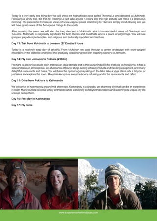 Today is a very early and tiring day. We will cross the high altitude pass called Thorong La and descend to Muktinath.
Following a windy trail, the trek to Thorong La will take around 4 hours and the high altitude will make it a strenuous
morning. The panoramic Himalayan views of snow-capped peaks stretching to Tibet are simply mind-blowing and we
will have great views of the Annapurna Range to the south.
After crossing the pass, we will start the long descent to Muktinath, which has wonderful views of Dhaulagiri and
Tukuche. Muktinath is religiously significant for both Hindus and Buddhists and is a place of pilgrimage. You will see
gompas, pagoda-style temples, and religious and culturally important architecture.
Day 13: Trek from Muktinath to Jomsom (2713m) in 5 hours
Today is a relatively easy day of trekking. From Muktinath we pass through a barren landscape with snow-capped
mountains in the distance and follow the gradually descending trail with inspiring scenery to Jomsom.
Day 14: Fly from Jomsom to Pokhara (2560m)
Pokhara is a lovely lakeside town that has an ideal climate and is the launching point for trekking in Annapurna. It has a
slow and relaxed atmosphere, an abundance of tourist shops selling artisan products and trekking equipment, and many
delightful restaurants and cafes. You will have the option to go kayaking on the lake, take a yoga class, ride a bicycle, or
just relax and explore the town. Many trekkers pass away the hours refueling and in the restaurants and cafes!
Day 15: Drive from Pokhara to Kathmandu
We will arrive in Kathmandu around mid-afternoon. Kathmandu is a chaotic, yet charming city that can be an experience
in itself. Many tourists become simply enthralled while wandering its labyrinthian streets and watching its unique city life
unravel before them.
Day 16: Free day in Kathmandu
Day 17: Fly home
www.experiencethehimalayas.com
 