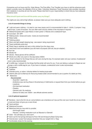 Companies such as Insure and Go, Virgin Money, The Post office, True Traveller (you have to add the adventure pack
option) currently cover the altitudes of all our treks. Columbus Adventure Travel Insurance also provides insurance
from residents in countries all over the world. Please note that it is your responsibility to check that you have adequate
insurance cover.
What should I pack and how will the porter carry my things?
The nights are very cold at high altitude, so please make sure you have adequate warm clothing.
List of essential things to bring:
Light and warm clothing - it is best to use many layers and it is recommended to take 4 t-shirts, 2 jumpers / long
sleeve tops, 2 pairs of trousers. You can often wash and dry clothes in the mountains if required.
Waterproof jacket with a zipin fleece or down jacket / 2 fleeces and a waterproof layer.
Suncream: 30+ SPF
Walking boots / shoes and socks - boots are recommended
Water bottle
Trekking pole(s)
Warm and light-weight sleeping bag - sea season rating requirement
Towel (preferably quick-dry)
Plastic bag to separate any wet or dirty clothes from the clean ones
Head lamp/ torch and batteries (you will need a European 220-volt, two-pin adapter)
Sun hat
Woolly hat
Gloves - fleece gloves will be sufficient
Shorts (it is often very warm in the day) below 3000m
Small rucksack for the things that you will carry during the day, for example water and your camera. A waterproof
cover is also recommended.
A duffle bag / rucksack for the things that the porter will carry for you. If you are taking a suitcase to Nepal we can
arrange a with a duffle bag for you. If you have a rucksack, a waterproof cover is also recomended.
Sunglasses
Toiletries
Chloride pump, or iodine / chloride tablets for treating local water.
Vitamin pills such as Berroca for flavouring treated water (recommended to use a quarter of a tablet per litre)
Medicines:
Recommended
	 - Ibuprofen / aspirin etc.
	 - Antibiotics (you can buy these in the pharmacy in Kathmandu or request them from your doctor before you go)
	 - Laxatives
	 - Anti-diarrheal medication
	 - Plasters
	 - General cold / flu medicine
	 - Diamox for treks over 3300m - see altitude sickness section
List of optional equipment:
Bandana - due to the thin dry air, some trekkers use a bandana as if you put this over your mouth the air you inhale
is moist and does not give you a sore throat.
Hand sanitizer
Waterproof trousers
Medicines that you may wish to consider
	 - Anti-fungal cream
	 - Nausea / vomiting medication such as Maxolom or Stemetil
Gator - this will keep your neck warm
Swim suit for hot springs (Annapurna Poon Hill and Annapurna Base Camp trek)
Granola bars / power food (please remember that your weight limit is 12kg)
Comfortable shoes for the evening
www.experiencethehimalayas.com
 