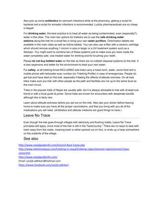 Also pick up some antibiotics for stomach infections while at the pharmacy, getting a script for
bacterial and a script for amoebic infections is recommended. Luckily pharmaceuticals are so cheap
in Nepal!
For drinking water, the best practice is to treat all water as being contaminated, even (especially?)
water in the cities. The main two options for trekkers are to use the safe drinking water
stations along the trek for a small fee or bring your own water purifiers. Chlorination tablets are
available in the main cities as well as Iodine tablets. You can also use a filter with a ceramic cartridge
which should remove anything 1 micron in size or larger or a UV treatment system such as a
Steripen. You might want to combine two of these systems just to make sure you have made the
water completely safe. Use treated water for drinking and for brushing your teeth.
Please do not buy bottled water on the trek as there are no rubbish disposal systems on the trek. It
is less expensive and better for the environment to treat your own water.
For safety, at all trekking times INCLUDING side treks carry a head torch, water, some food and a
mobile phone with helicopter evac number (on Trekking Profile) in case of emergencies. People do
get lost and have died on this trek, especially if feeling the effects of altitude sickness. On all side
treks make sure you trek with other people as the path and facilities are not up to the same level as
the main circuit.
Treks in the popular trails of Nepal are usually safe, but it is always advisable to trek with at least one
friend or with a local guide & porter. Some trails are known for encounters with desperate bandits
although this is fairly rare.
Learn about altitude sickness before you set out on this trek. Also see your doctor before leaving
home to make sure you have all the proper vaccinations, and that you bring with you all of the
medications you will need. (Antibiotics and altitude medicine are good things to have.)
Leave No Trace
Even though the trek goes through villages with electricity and flushing toilets, Leave No Trace
principles still apply, since most of the trek is still in the "backcountry." There are no ways to deal with
trash away from the roads, meaning trash is either packed out on foot, or ends up a heap somewhere
on the outskirts of the village.
See also
http://www.nepalguideinfo.com/Everest-Base-Camp.php
http://www.hikehimalayas.com/trekking-in-nepal/trekking-region/everest-region/everest-base-
camp.htm
http://www.nepalguideinfo.com/
Email-:sanjib-adhikari@hotmail.com
https://www.facebook.com/sanjib.adhikari
 