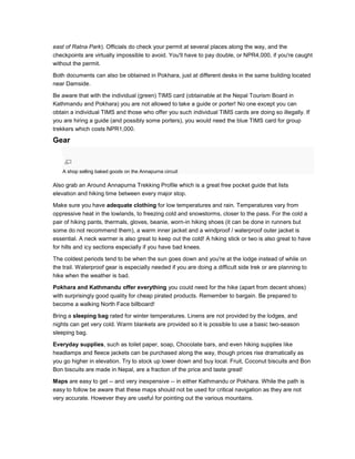east of Ratna Park). Officials do check your permit at several places along the way, and the
checkpoints are virtually impossible to avoid. You'll have to pay double, or NPR4,000, if you're caught
without the permit.
Both documents can also be obtained in Pokhara, just at different desks in the same building located
near Damside.
Be aware that with the individual (green) TIMS card (obtainable at the Nepal Tourism Board in
Kathmandu and Pokhara) you are not allowed to take a guide or porter! No one except you can
obtain a individual TIMS and those who offer you such individual TIMS cards are doing so illegally. If
you are hiring a guide (and possibly some porters), you would need the blue TIMS card for group
trekkers which costs NPR1,000.
Gear
A shop selling baked goods on the Annapurna circuit
Also grab an Around Annapurna Trekking Profile which is a great free pocket guide that lists
elevation and hiking time between every major stop.
Make sure you have adequate clothing for low temperatures and rain. Temperatures vary from
oppressive heat in the lowlands, to freezing cold and snowstorms, closer to the pass. For the cold a
pair of hiking pants, thermals, gloves, beanie, worn-in hiking shoes (it can be done in runners but
some do not recommend them), a warm inner jacket and a windproof / waterproof outer jacket is
essential. A neck warmer is also great to keep out the cold! A hiking stick or two is also great to have
for hills and icy sections especially if you have bad knees.
The coldest periods tend to be when the sun goes down and you're at the lodge instead of while on
the trail. Waterproof gear is especially needed if you are doing a difficult side trek or are planning to
hike when the weather is bad.
Pokhara and Kathmandu offer everything you could need for the hike (apart from decent shoes)
with surprisingly good quality for cheap pirated products. Remember to bargain. Be prepared to
become a walking North Face billboard!
Bring a sleeping bag rated for winter temperatures. Linens are not provided by the lodges, and
nights can get very cold. Warm blankets are provided so it is possible to use a basic two-season
sleeping bag.
Everyday supplies, such as toilet paper, soap, Chocolate bars, and even hiking supplies like
headlamps and fleece jackets can be purchased along the way, though prices rise dramatically as
you go higher in elevation. Try to stock up lower down and buy local. Fruit, Coconut biscuits and Bon
Bon biscuits are made in Nepal, are a fraction of the price and taste great!
Maps are easy to get -- and very inexpensive -- in either Kathmandu or Pokhara. While the path is
easy to follow be aware that these maps should not be used for critical navigation as they are not
very accurate. However they are useful for pointing out the various mountains.
 
