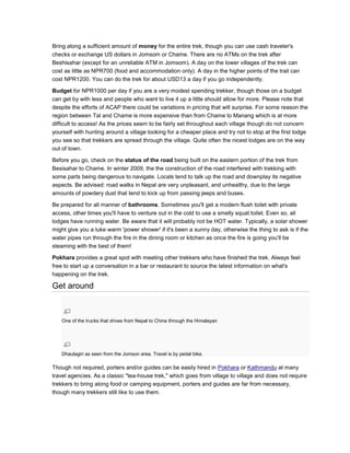 Bring along a sufficient amount of money for the entire trek, though you can use cash traveler's
checks or exchange US dollars in Jomsom or Chame. There are no ATMs on the trek after
Beshisahar (except for an unreliable ATM in Jomsom). A day on the lower villages of the trek can
cost as little as NPR700 (food and accommodation only). A day in the higher points of the trail can
cost NPR1200. You can do the trek for about USD13 a day if you go independently.
Budget for NPR1000 per day if you are a very modest spending trekker, though those on a budget
can get by with less and people who want to live it up a little should allow for more. Please note that
despite the efforts of ACAP there could be variations in pricing that will surprise. For some reason the
region between Tal and Chame is more expensive than from Chame to Manang which is at more
difficult to access! As the prices seem to be fairly set throughout each village though do not concern
yourself with hunting around a village looking for a cheaper place and try not to stop at the first lodge
you see so that trekkers are spread through the village. Quite often the nicest lodges are on the way
out of town.
Before you go, check on the status of the road being built on the eastern portion of the trek from
Besisahar to Chame. In winter 2009, the the construction of the road interfered with trekking with
some parts being dangerous to navigate. Locals tend to talk up the road and downplay its negative
aspects. Be advised: road walks in Nepal are very unpleasant, and unhealthy, due to the large
amounts of powdery dust that tend to kick up from passing jeeps and buses.
Be prepared for all manner of bathrooms. Sometimes you'll get a modern flush toilet with private
access, other times you'll have to venture out in the cold to use a smelly squat toilet. Even so, all
lodges have running water. Be aware that it will probably not be HOT water. Typically, a solar shower
might give you a luke warm 'power shower' if it's been a sunny day, otherwise the thing to ask is if the
water pipes run through the fire in the dining room or kitchen as once the fire is going you'll be
steaming with the best of them!
Pokhara provides a great spot with meeting other trekkers who have finished the trek. Always feel
free to start up a conversation in a bar or restaurant to source the latest information on what's
happening on the trek.
Get around
One of the trucks that drives from Nepal to China through the Himalayan
Dhaulagiri as seen from the Jomson area. Travel is by pedal bike.
Though not required, porters and/or guides can be easily hired in Pokhara or Kathmandu at many
travel agencies. As a classic "tea-house trek," which goes from village to village and does not require
trekkers to bring along food or camping equipment, porters and guides are far from necessary,
though many trekkers still like to use them.
 