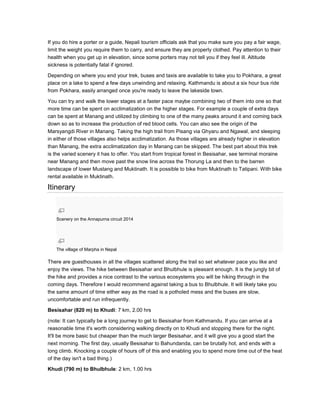 If you do hire a porter or a guide, Nepali tourism officials ask that you make sure you pay a fair wage,
limit the weight you require them to carry, and ensure they are properly clothed. Pay attention to their
health when you get up in elevation, since some porters may not tell you if they feel ill. Altitude
sickness is potentially fatal if ignored.
Depending on where you end your trek, buses and taxis are available to take you to Pokhara, a great
place on a lake to spend a few days unwinding and relaxing. Kathmandu is about a six hour bus ride
from Pokhara, easily arranged once you're ready to leave the lakeside town.
You can try and walk the lower stages at a faster pace maybe combining two of them into one so that
more time can be spent on acclimatization on the higher stages. For example a couple of extra days
can be spent at Manang and utilized by climbing to one of the many peaks around it and coming back
down so as to increase the production of red blood cells. You can also see the origin of the
Marsyangdi River in Manang. Taking the high trail from Pisang via Ghyaru and Ngawal, and sleeping
in either of those villages also helps acclimatization. As those villages are already higher in elevation
than Manang, the extra acclimatization day in Manang can be skipped. The best part about this trek
is the varied scenery it has to offer. You start from tropical forest in Besisahar, see terminal moraine
near Manang and then move past the snow line across the Thorung La and then to the barren
landscape of lower Mustang and Muktinath. It is possible to bike from Muktinath to Tatipani. With bike
rental available in Muktinath.
Itinerary
Scenery on the Annapurna circuit 2014
The village of Marpha in Nepal
There are guesthouses in all the villages scattered along the trail so set whatever pace you like and
enjoy the views. The hike between Besisahar and Bhulbhule is pleasant enough. It is the jungly bit of
the hike and provides a nice contrast to the various ecosystems you will be hiking through in the
coming days. Therefore I would recommend against taking a bus to Bhulbhule. It will likely take you
the same amount of time either way as the road is a potholed mess and the buses are slow,
uncomfortable and run infrequently.
Besisahar (820 m) to Khudi: 7 km, 2.00 hrs
(note: It can typically be a long journey to get to Besisahar from Kathmandu. If you can arrive at a
reasonable time it's worth considering walking directly on to Khudi and stopping there for the night.
It'll be more basic but cheaper than the much larger Besisahar, and it will give you a good start the
next morning. The first day, usually Besisahar to Bahundanda, can be brutally hot, and ends with a
long climb. Knocking a couple of hours off of this and enabling you to spend more time out of the heat
of the day isn't a bad thing.)
Khudi (790 m) to Bhulbhule: 2 km, 1.00 hrs
 