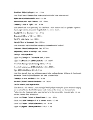 Bhulbhule (840 m) to Ngadi: 4 km, 1.15 hrs
(note: Ngadi has good views of the snow-capped mountains in the early morning)
Ngadi (890 m) to Bahundanda: 4 km, 1.45 hrs
Bahundanda (1310 m) to Ghermu: 5 km, 1.30 hrs
Ghermu (1130 m) to Jagat: 3 km, 1.30 hrs
(note: Ghermu sits in an open valley and is therefore a more pleasant place to spend the night than
Jagat. Jagat is a dirty, congested village that sits in a narrow chasm.)
Jagat (1300 m) to Chamche: 4 km, 1.00 hrs
Chamche (1385 m) to Tal: 5 km, 2.00 hrs
Tal (1700 m) to Karte: 4 km, 1.30 hrs
Karte (1870 m) to Dharapani: 2 km, 1.00 hrs
(note: Dharapani is a good place to stay with good views up both canyons)
Dharapani (1900 m) to Bagarchap: 2 km, 1.00 hrs
Bagarchap (2160 m) to Danaqyu: 2 km, 0.45 hrs
Danaqyu (2200 m) to Koto:
(upper trail) Danaqyu to Thanchowk: 6 km, 2.15 hrs
(upper trail) Thanchowk (2570 m) to Koto: 4 km, 1.00 hrs
(lower trail) Danaqyu to Latamarang: 1.5 km, 1.00 hrs
(lower trail) Latamarang (2400 m) to Koto: 5.5 km, 2.00 hrs
Koto (2640 m) to Chame: 2 km, 0.45 hrs
(note: Koto is small, clean and quiet as compared to the hustle and chaos of Chame. In Koto there is
also a nice Tibetan Buddhist Monastery and great mountain vistas.)
Chame (2710 m) to Bhratang: 7 km, 2.00 hrs
Bhratang (2850 m) to Dhukur Pokhari: 6 km, 1.30 hrs
Dhukur Pokhari (3240 m) to Humde:
(note: there is a trail between Lower and Upper Pisang. Upper Pisang has quaint old-school lodging
and an active Tibetan Buddhist Monastery worth visiting for the Sunset and Sunrise chants.
Furthermore, the villages along the upper trail are full of character and the views along the trail are
perhaps the best of the whole circuit.)
(upper trail) Dhukur Pokhari to Upper Pisang: 1.5 km, 1.30 hrs
(upper trail) Upper Pisang (3310 m) to Ghyaru: 4.5 km, 1.45 hrs
(upper trail) Ghyaru (3730 m) to Ngawal: 5 km, 1.45 hrs
(upper trail) Ngawal (3680 m) to Humde: 2 km, 0.45 hrs
 