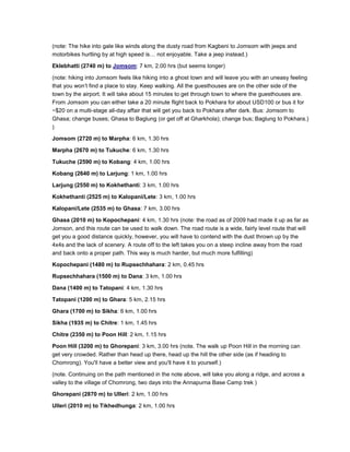 (note: The hike into gale like winds along the dusty road from Kagbeni to Jomsom with jeeps and
motorbikes hurtling by at high speed is… not enjoyable. Take a jeep instead.)
Eklebhatti (2740 m) to Jomsom: 7 km, 2.00 hrs (but seems longer)
(note: hiking into Jomsom feels like hiking into a ghost town and will leave you with an uneasy feeling
that you won’t find a place to stay. Keep walking. All the guesthouses are on the other side of the
town by the airport. It will take about 15 minutes to get through town to where the guesthouses are.
From Jomsom you can either take a 20 minute flight back to Pokhara for about USD100 or bus it for
~$20 on a multi-stage all-day affair that will get you back to Pokhara after dark. Bus: Jomsom to
Ghasa; change buses; Ghasa to Baglung (or get off at Gharkhola); change bus; Baglung to Pokhara.)
)
Jomsom (2720 m) to Marpha: 6 km, 1.30 hrs
Marpha (2670 m) to Tukuche: 6 km, 1.30 hrs
Tukuche (2590 m) to Kobang: 4 km, 1.00 hrs
Kobang (2640 m) to Larjung: 1 km, 1.00 hrs
Larjung (2550 m) to Kokhethanti: 3 km, 1.00 hrs
Kokhethanti (2525 m) to Kalopani/Lete: 3 km, 1.00 hrs
Kalopani/Lete (2535 m) to Ghasa: 7 km, 3.00 hrs
Ghasa (2010 m) to Kopochepani: 4 km, 1.30 hrs (note: the road as of 2009 had made it up as far as
Jomson, and this route can be used to walk down. The road route is a wide, fairly level route that will
get you a good distance quickly, however, you will have to contend with the dust thrown up by the
4x4s and the lack of scenery. A route off to the left takes you on a steep incline away from the road
and back onto a proper path. This way is much harder, but much more fulfilling)
Kopochepani (1480 m) to Rupsechhahara: 2 km, 0.45 hrs
Rupsechhahara (1500 m) to Dana: 3 km, 1.00 hrs
Dana (1400 m) to Tatopani: 4 km, 1.30 hrs
Tatopani (1200 m) to Ghara: 5 km, 2.15 hrs
Ghara (1700 m) to Sikha: 6 km, 1.00 hrs
Sikha (1935 m) to Chitre: 1 km, 1.45 hrs
Chitre (2350 m) to Poon Hill: 2 km, 1.15 hrs
Poon Hill (3200 m) to Ghorepani: 3 km, 3.00 hrs (note. The walk up Poon Hill in the morning can
get very crowded. Rather than head up there, head up the hill the other side (as if heading to
Chomrong). You'll have a better view and you'll have it to yourself.)
(note. Continuing on the path mentioned in the note above, will take you along a ridge, and across a
valley to the village of Chomrong, two days into the Annapurna Base Camp trek )
Ghorepani (2870 m) to Ulleri: 2 km, 1.00 hrs
Ulleri (2010 m) to Tikhedhunga: 2 km, 1.00 hrs
 