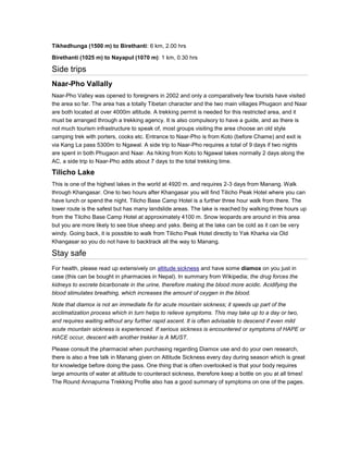 Tikhedhunga (1500 m) to Birethanti: 6 km, 2.00 hrs
Birethanti (1025 m) to Nayapul (1070 m): 1 km, 0.30 hrs
Side trips
Naar-Pho Vallally
Naar-Pho Valley was opened to foreigners in 2002 and only a comparatively few tourists have visited
the area so far. The area has a totally Tibetan character and the two main villages Phugaon and Naar
are both located at over 4000m altitude. A trekking permit is needed for this restricted area, and it
must be arranged through a trekking agency. It is also compulsory to have a guide, and as there is
not much tourism infrastructure to speak of, most groups visiting the area choose an old style
camping trek with porters, cooks etc. Entrance to Naar-Pho is from Koto (before Chame) and exit is
via Kang La pass 5300m to Ngawal. A side trip to Naar-Pho requires a total of 9 days if two nights
are spent in both Phugaon and Naar. As hiking from Koto to Ngawal takes normally 2 days along the
AC, a side trip to Naar-Pho adds about 7 days to the total trekking time.
Tilicho Lake
This is one of the highest lakes in the world at 4920 m. and requires 2-3 days from Manang. Walk
through Khangasar. One to two hours after Khangasar you will find Tilicho Peak Hotel where you can
have lunch or spend the night. Tilicho Base Camp Hotel is a further three hour walk from there. The
lower route is the safest but has many landslide areas. The lake is reached by walking three hours up
from the Tilciho Base Camp Hotel at approximately 4100 m. Snow leopards are around in this area
but you are more likely to see blue sheep and yaks. Being at the lake can be cold as it can be very
windy. Going back, it is possible to walk from Tilicho Peak Hotel directly to Yak Kharka via Old
Khangasar so you do not have to backtrack all the way to Manang.
Stay safe
For health, please read up extensively on altitude sickness and have some diamox on you just in
case (this can be bought in pharmacies in Nepal). In summary from Wikipedia; the drug forces the
kidneys to excrete bicarbonate in the urine, therefore making the blood more acidic. Acidifying the
blood stimulates breathing, which increases the amount of oxygen in the blood.
Note that diamox is not an immediate fix for acute mountain sickness; it speeds up part of the
acclimatization process which in turn helps to relieve symptoms. This may take up to a day or two,
and requires waiting without any further rapid ascent. It is often advisable to descend if even mild
acute mountain sickness is experienced. If serious sickness is encountered or symptoms of HAPE or
HACE occur, descent with another trekker is A MUST.
Please consult the pharmacist when purchasing regarding Diamox use and do your own research,
there is also a free talk in Manang given on Altitude Sickness every day during season which is great
for knowledge before doing the pass. One thing that is often overlooked is that your body requires
large amounts of water at altitude to counteract sickness, therefore keep a bottle on you at all times!
The Round Annapurna Trekking Profile also has a good summary of symptoms on one of the pages.
 