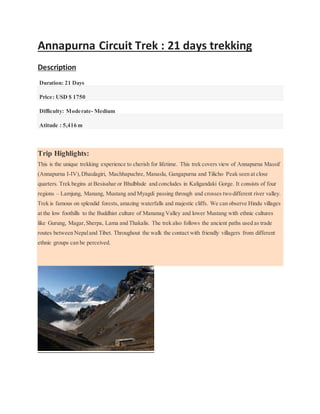 Annapurna Circuit Trek : 21 days trekking
DescriptionTrip Facts
Duration: 21 Days
Price: USD $ 1750
Difficulty: Moderate- Medium
Atitude : 5,416 m
Trip Highlights:
This is the unique trekking experience to cherish for lifetime. This trek covers view of Annapurna Massif
(Annapurna I-IV),Dhaulagiri, Machhapuchre, Manaslu, Gangapurna and Tilicho Peak seen at close
quarters. Trek begins at Besisahar or Bhulbhule and concludes in Kaligandaki Gorge. It consists of four
regions – Lamjung, Manang, Mustang and Myagdi passing through and crosses two different river valley.
Trek is famous on splendid forests, amazing waterfalls and majestic cliffs. We can observe Hindu villages
at the low foothills to the Buddhist culture of Mananag Valley and lower Mustang with ethnic cultures
like Gurung, Magar,Sherpa, Lama and Thakalis. The trek also follows the ancient paths used as trade
routes between Nepaland Tibet. Throughout the walk the contact with friendly villagers from different
ethnic groups can be perceived.
 