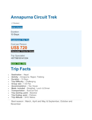 Annapurna Circuit Trek
(1 Review)
Write a Review
Duration
13 Days
Customized This Trip
Cost per Person
US$ 720
Discounted Price for Group
Trip Specialist:
+9779818141334
BOOK THIS TRIP
Trip Facts
 Destination : Nepal
 Activity : Annapurna Region Trekking
 Duration : 13 Days
 Trip Difficulty : Challenging
 Group size : 1-30 Pax
 Accommodation : Tea House
 Meals included : Breakfast, Lunch & Dinner
 Transportation : Bus/Car/Taxi
 Trip starting point : Besishar
 Trip Ending point : Pokhara
 Trip Altitude : 5416 Metres
Best season : March, April and May & September, October and
November
 