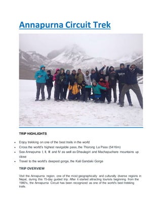 Annapurna Circuit Trek
TRIP HIGHLIGHTS
 Enjoy trekking on one of the best trails in the world
 Cross the world's highest navigable pass, the Thorong La Pass (5416m)
 See Annapurna I, II, III and IV as well as Dhaulagiri and Machapuchare mountains up
close
 Travel to the world's deepest gorge, the Kali Gandaki Gorge
TRIP OVERVIEW
Visit the Annapurna region, one of the most geographically and culturally diverse regions in
Nepal, during this 15-day guided trip. After it started attracting tourists beginning from the
1980's, the Annapurna Circuit has been recognized as one of the world's best trekking
trails.
 