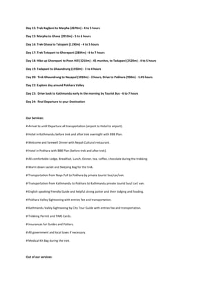 Day 11: Trek Manang to Letdar (4200m) - 4 to 5 hours

Day 12: Trek Yak Kharka to Thorang Phedi (4450m) - 3 to 4 hours, or Thorang High Camp (4850m) - 4 to 5 hours

Day 13: Trek Thorang Phedi via Thorang La Pass (5416m) to Muktinath (3800m) - 7 to 8 hours

Day 14: Trek Muktinath to Kagbeni (2800m) -3 to 4 hours

Day 15: Trek Kagbeni to Marpha (2670m) - 4 to 5 hours

Day 15: Marpha to Ghasa (2010m) - 5 to 6 hours

Day 16: Trek Ghasa to Tatopani (1190m) - 4 to 5 hours

Day 17: Trek Tatopani to Ghorepani (2834m) - 6 to 7 hours

Day 18: Hike up Ghorepani to Poon Hill (3210m) - 45 munites, to Tadapani (2520m) - 4 to 5 hours

Day 19: Tadapani to Ghaundrung (1950m) - 3 to 4 hours

Day 20: Trek Ghaundrung to Nayapul (1010m) - 3 hours, Drive to Pokhara (950m) - 1:45 hours

Day 22: Explore day around Pokhara Valley

Day 23: Drive back to Kathmandu early in the morning by Tourist Bus - 6 to 7 hours

Day 24: final Departure to your Destination




Our Services:

# Arrival to until Departure all transportation (airport to Hotel to airport).

# Hotel in Kathmandu before trek and after trek overnight with BBB Plan.

# Welcome and farewell Dinner with Nepali Cultural restaurant.

# Hotel in Pokhara with BBB Plan (before trek and after trek).

# All comfortable Lodge, Breakfast, Lunch, Dinner, tea, coffee, chocolate during the trekking.

# Warm down Jacket and Sleeping Bag for the trek.

# Transportation from Naya Pull to Pokhara by private tourist bus/car/van.

# Transportation from Kathmandu to Pokhara to Kathmandu private tourist bus/ car/ van.

# English speaking friendly Guide and helpful strong potter and their lodging and fooding.

# Pokhara Valley Sightseeing with entries fee and transportation.

# Kathmandu Valley Sightseeing by City Tour Guide with entries fee and transportation.

# Trekking Permit and TIMS Cards.

# Insurances for Guides and Potters.
 