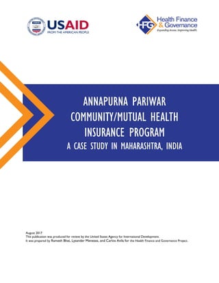 August 2017
This publication was produced for review by the United States Agency for International Development.
It was prepared by Ramesh Bhat, Lysander Menezes, and Carlos Avila for the Health Finance and Governance Project.
ANNAPURNA PARIWAR
COMMUNITY/MUTUAL HEALTH
INSURANCE PROGRAM
A CASE STUDY IN MAHARASHTRA, INDIA
 