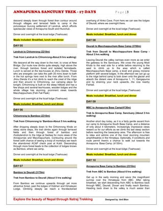 ANNAPURNA SANCTURY TREK - 17 DAYS P a g e | 3
Explore the beauty of Nepal through Natraj Trekking Designed by: Anil Blon
descend steeply down through forest then contour around
through villages and terraced fields to camp in the
picturesque Gurung settlement of Landruk, which affords
spectacular views of Annapurna South and Hiunchuli.
Dinner and overnight at the local lodge (Teahouse)
Meals included: Breakfast, lunch and dinner
DAY 05
Landruk to Chhomrong (2210m)
Trek from Landruk to Chhomrong-About 6 hrs walking)
We descend all the way down to the river, to cross at New
Bridge. Our route now climbs quite steeply, high above the
river, through bamboo forest and isolated farmsteads.
Lunch is served at the tea-houses at Jhinu Danda. Those
who are energetic can take the path 20 mins down to bath
in the hot springs here next to the river after lunch. From
Jhinu Danda it’s a hot climb to reach the crest of the ridge
and then around to Chhomrong, our camping place for
tonight. Chhomrong is built on the steep hillside and has a
few shops and several tea-houses, wooden lodges and the
whole village has stunning, prominent views towards
Macchappuchare (Fish-Tail Peak)
Dinner and overnight at the local lodge (Teahouse)
Meals included: Breakfast, lunch and dinner
DAY 06
Chhomrong to Bamboo (2310m)
Trek from Chhomrong to ‘Bamboo-About 5 hrs walking
After dropping steeply down to the Chhomrong Khola on
steep stone steps, the trail climbs again through terraced
fields and then through forest of bamboo and
rhododendron to the ridge at Sediwa for more views of the
Annapurnas and Macchapuchare. Contouring around the
forest (with chance of seeing a troop of monkeys) we reach
the abandoned ACAP check post at Kuldi. Descending
through more forest leads to the collection of lodges known
as Bamboo, where we camp.
Dinner and overnight at the local lodge (Teahouse)
Meals included: Breakfast, lunch and dinner
DAY 07
Bamboo to Deurali (3170m)
Trek from Bamboo to Deurali (About 5 hrs walking)
From Bamboo we continue upwards through yet more
attractive forest, past the lodges of Dobhan and Himalayan
Lodge. Climbing steeply we reach a fire-blackened
overhang of Hinko Cave. From here we can see the lodges
of Deurali; where we overnight there.
Dinner and overnight at the local lodge (Teahouse)
Meals included: Breakfast, lunch and dinner
DAY 08
Deurali to Macchappuchare Base Camp (3700m)
Trek from Deurali to Macchappuchare Base Camp -
About 3 hrs walking
Leaving Deurali the valley narrows even more as we enter
the gateway to the Sanctuary. We cross the young Modi
Khola to the east side for a while before returning to the
west to climb up to the area which is called
Macchappuchare Base camp, a level and grassy moraine
platform with several lodges. In the afternoon we can go up
to the ridge behind camp to look down onto the glacier and
absorb the distant view of Annapurna 1, 11, Gangapurna
and by straining your neck upwards…the now nearby
Fishtail.
Dinner and overnight at the local lodge (Teahouse)
Meals included: Breakfast, lunch and dinner
DAY 09
MBC to Annapurna Base Camp(4130m)
Trek to Annapurna Base Camp, Sanctuary (About 3 hrs
walking)
Another short day today, as it is a fairly gentle ascent from
our camp to Annapurna South Base Camp, and a distance
of only about 4 kilometers. Increasingly impressive views
reward us for our efforts as we climb the last steep section
before reaching the basecamp area. The afternoon is free
to relax and admire one of the most stunning mountain
amphitheatres in the Himalaya. Optionally, if conditions and
route permit there's a chance to walk out towards the
Annapurna Base Camp. (4130m).
Dinner and overnight at the local lodge (Teahouse)
Meals included: Breakfast, lunch and dinner
DAY 10
Annapurna Base Camp to Bamboo (2310m)
Trek from ABC to Bamboo (About 6 hrs walking)
Get up in the early morning and savor the magnificent
sunrise over the Himalayas from ABC. After taking
breakfast, we start descending from ABC to Bamboo back
through MBC, Deurali, Dovan and finally reach Bamboo.
Heading back down to the valley is much easier than
 