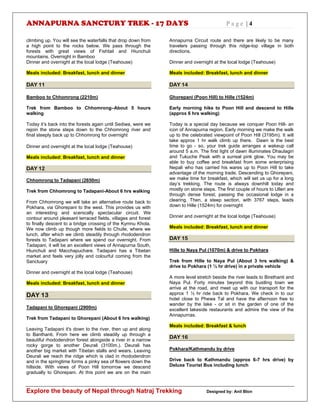 ANNAPURNA SANCTURY TREK - 17 DAYS P a g e | 4
Explore the beauty of Nepal through Natraj Trekking Designed by: Anil Blon
climbing up. You will see the waterfalls that drop down from
a high point to the rocks below. We pass through the
forests with great views of Fishtail and Hiunchuli
mountains. Overnight in Bamboo
Dinner and overnight at the local lodge (Teahouse)
Meals included: Breakfast, lunch and dinner
DAY 11
Bamboo to Chhomrong (2210m)
Trek from Bamboo to Chhomrong–About 5 hours
walking
Today it’s back into the forests again until Sediwa, were we
rejoin the stone steps down to the Chhomrong river and
final steeply back up to Chhomrong for overnight
Dinner and overnight at the local lodge (Teahouse)
Meals included: Breakfast, lunch and dinner
DAY 12
Chhomrong to Tadapani (2650m)
Trek from Chhomrong to Tadapani-About 6 hrs walking
From Chhomrong we will take an alternative route back to
Pokhara, via Ghorepani to the west. This provides us with
an interesting and scenically spectacular circuit. We
contour around pleasant terraced fields, villages and forest
to finally descent to a bridge crossing of the Kymnu Khola.
We now climb up though more fields to Chuile, where we
lunch, after which we climb steadily through rhododendron
forests to Tadapani where we spend our overnight. From
Tadapani, it will be an excellent views of Annapurna South,
Hiunchuli and Macchapuchare. Tadapani has a Tibetan
market and feels very jolly and colourful coming from the
Sanctuary
Dinner and overnight at the local lodge (Teahouse)
Meals included: Breakfast, lunch and dinner
DAY 13
Tadapani to Ghorepani (2900m)
Trek from Tadapani to Ghorepani (About 6 hrs walking)
Leaving Tadapani it's down to the river, then up and along
to Banthanti. From here we climb steadily up through a
beautiful rhododendron forest alongside a river in a narrow
rocky gorge to another Deurali (3100m.). Deurali has
another big market with Tibetan stalls and wears. Leaving
Deurali we reach the ridge which is clad in rhododendron
and in the springtime forms a pinky sea of flowers down the
hillside. With views of Poon Hill tomorrow we descend
gradually to Ghorepani. At this point we are on the main
Annapurna Circuit route and there are likely to be many
travelers passing through this ridge-top village in both
directions.
Dinner and overnight at the local lodge (Teahouse)
Meals included: Breakfast, lunch and dinner
DAY 14
Ghorepani (Poon Hill) to Hille (1524m)
Early morning hike to Poon Hill and descend to Hille
(approx 6 hrs walking)
Today is a special day because we conquer Poon Hill- an
icon of Annapurna region. Early morning we make the walk
up to the celebrated viewpoint of Poon Hill (3195m). It will
take approx 1 hr walk climb up there. Dawn is the best
time to go - so, your trek guide arranges a wakeup call
around 5 a.m. The first light of dawn illuminates Dhaulagiri
and Tukuche Peak with a surreal pink glow. You may be
able to buy coffee and breakfast from some enterprising
Nepali who has carried his wares up to Poon Hill to take
advantage of the morning trade. Descending to Ghorepani,
we make time for breakfast, which will set us up for a long
day’s trekking. The route is always downhill today and
mostly on stone steps. The first couple of hours to Ulleri are
through dense forest, passing the occasional lodge in a
clearing. Then, a steep section, with 3767 steps, leads
down to Hille (1524m) for overnight
Dinner and overnight at the local lodge (Teahouse)
Meals included: Breakfast, lunch and dinner
DAY 15
Hille to Naya Pul (1070m) & drive to Pokhara
Trek from Hille to Naya Pul (About 3 hrs walking) &
drive to Pokhara (1 ½ hr drive) in a private vehicle
A more level stretch beside the river leads to Birethanti and
Naya Pul. Forty minutes beyond this bustling town we
arrive at the road, and meet up with our transport for the
approx 1 ½ hr ride back to Pokhara. We check in to our
hotel close to Phewa Tal and have the afternoon free to
wander by the lake - or sit in the garden of one of the
excellent lakeside restaurants and admire the view of the
Annapurnas.
Meals included: Breakfast & lunch
DAY 16
Pokhara/Kathmandu by drive
Drive back to Kathmandu (approx 6-7 hrs drive) by
Deluxe Tourist Bus including lunch
 