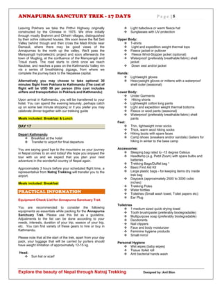 ANNAPURNA SANCTURY TREK - 17 DAYS P a g e | 5
Explore the beauty of Nepal through Natraj Trekking Designed by: Anil Blon
Leaving Pokhara we take the Prithvi Highway originally
constructed by the Chinese in 1975. We drive initially
through mostly Brahmin and Chhetri villages, distinguished
by their ochre coloured houses. We soon leave the flat Seti
Valley behind though and then cross the Madi Khola near
Damauli, where there may be good views of the
Annapurnas to the north up the valley. We’ll pass the
Marsyangdi hydroelectric project and soon afterwards the
town of Mugling, at the confluence of the Marsyangdi and
Trisuli rivers. The road starts to climb once we reach
Naubise, and reaches a pass on the Kathmandu Valley rim
via a series of breathtaking zigzags, from where we
complete the journey back to the Nepalese capital.
Alternatively you may choose to take optional 30
minutes flight from Pokhara to Kathmandu (The cost of
flight will be USD 99 per person (this cost includes
airfare and transportation in Pokhara and Kathmandu)
Upon arrival in Kathmandu, you will be transferred to your
hotel. You can spend the evening leisurely, perhaps catch
up on some last minute shopping or if you prefer you may
celebrate dinner together with our trekking guide
Meals included: Breakfast & Lunch
DAY 17
Depart Kathmandu
 Breakfast at the hotel
 Transfer to airport for final departure
You are saying good bye to the mountains as your journey
in Nepal comes to an end today! We hope you enjoyed the
tour with us and we expect that you plan your next
adventure in the wonderful country of Nepal again.
Approximately 3 hours before your scheduled flight time, a
representative from Natraj Trekking will transfer you to the
airport.
Meals included: Breakfast
PRACTICAL INFORMATION
Equipment Check List for Annapurna Sanctuary Trek
You are recommended to consider the following
equipments as essentials while packing for the Annapurna
Sanctuary Trek. Please use this list as a guideline.
Adjustments to the list can be done according to your
needs, interests, duration of your trip, season of your trip,
etc. You can find variety of these gears to hire or buy in
Kathmandu.
Please note that at the start of the trek, apart from your day
pack, your luggage that will be carried by porters should
have weight limitation of approximately 12-15 kg.
Head:
 Sun hat or scarf
 Light balaclava or warm fleece hat
 Sunglasses with UV protection
Upper Body:
 T-shirts
 Light and expedition weight thermal tops
 Fleece jacket or pullover
 Fleece Wind-Stopper jacket (optional)
 Waterproof (preferably breathable fabric) shell
jacket
 Down vest and/or jacket
Hands:
 Lightweight gloves
 Heavyweight gloves or mittens with a waterproof
shell outer (seasonal)
Lower Body:
 Under Garments
 Hiking shorts
 Lightweight cotton long pants
 Light and expedition weight thermal bottoms
 Fleece or wool pants (seasonal)
 Waterproof (preferably breathable fabric) shell
pants
Feet:
 Thin, lightweight inner socks
 Thick, warm wool hiking socks
 Hiking boots with spare laces
 Camp shoes (sneakers and/or sandals) Gaiters for
hiking in winter to the base camp
Accessories:
 Sleeping bag rated to -15 degree Celsius
 Headlamp (e.g. Petzl Zoom) with spare bulbs and
batteries
 Trekking Bags/Duffel bag *
 Basic First Aid Kit
 Large plastic bags - for keeping items dry inside
trek bag
 Daypack (approximately 2500 to 3000 cubic
inches)
 Trekking Poles
 Water bottles
 Toiletries (Small wash towel, Toilet papers etc)
 Ear Plug
Toiletries
 1 medium sized quick drying towel
 Tooth brush/paste (preferably biodegradable)
 Multipurpose soap (preferably biodegradable)
 Deodorants
 Nail clippers
 Face and body moisturizer
 Feminine hygiene products
 Small mirror
Personal Hygiene
 Wet wipes (baby wipes)
 Tissue /toilet roll
 Anti bacterial hands wash
 