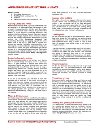 ANNAPURNA SANCTURY TREK - 17 DAYS P a g e | 6
Explore the beauty of Nepal through Natraj Trekking Designed by: Anil Blon
Extras/Luxuries
 Binoculars/ Reading book
 Trail Map/Guide book/Journal & Pen
 Walkman
 Swimming customs (for Kathmandu & Trek)
Walking Grades and Fitness
Annapurna Sanctuary Trek is graded as Moderate Trek
and suitable for all walkers who have the capability to walk
at least 5-6 hours a day with a light day pack. Some days,
you may even need to walk 7-8 hours. As you know that
walking in higher altitude is physically demanding than
walking in the lower altitudes; however, if you are in a good
health with average physical fitness and have positive
attitude, self confidence and strong determination, you can
achieve the 17-day Annapurna Sanctuary Trek
successfully. Exercising and jogging regularly for some
weeks prior of the trip is a good idea to improve your
strength and stability. Past hiking experience would be an
advantage but no technical skill is required for this trip. It is
vital that you consult with your doctor before you decide
and set up for the Annapurna Sanctuary Trek. Participants
with pre-existing medical conditions such as heart, lung,
and blood disease should inform Natraj Trekking before
booking the trek.
Lodges/teahouses in trekking
Our accommodation whilst on trek on twin room sharing
basis in a simple locally run lodges, known as teahouses
and it’s a great pleasure to support these small local
businesses. Rooms are simply furnished with just a bed
and occasionally a small table. You will need to bring a
sleeping bag. Please note, normally washing and toilet
facilities are shared and may be in a separate part of the
teahouse or outside. It’s great to enjoy the company of your
fellow travellers and share a tale with other trekkers in the
evening in the dining area.
If you are a solo traveler, you will share a room with
someone else of same sex of your group. If you prefer a
single room, you may indicate your preference and get
single rooms on request by paying extra as indicated on
cost section. But, you need to understand that in
teahouses/lodges of higher elevation area single room is
not always possible. We guarantee single room in
Kathmandu & Pokhara only. During your trek single room is
not possible
Meals & drinking water
On this trek we provide standard breakfast, lunch and three
course dinner, tea or coffee will also be included with each
meal. Your guide will help with menu selection and ensure
that you get the best value meals possible. Although the
food is usually plentiful and delicious, you should be aware
that the menu is not normally extensive. Most teahouses
offer a variety of rice and noodle dishes, as well as soup
and seasonal vegetables. You can buy packaged water
(bottled mineral water) from local lodge and shop en route
or you can also ask your guide to fill your water bottle with
boiled water (extra cost to be paid) and treat with water
purification pills.
Luggage while trekking
During the trek, your main luggage will be carried by porter
or yaks. Please keep your luggage as light as possible
around 12 kg. You simply carry a day pack with water
bottle, camera, sun-screen, spare jacket etc. You can leave
your valuable items at your hotel while trekking. Many
hotels have a locker system and provide a deposit slip for
the valuables kept under the hotel's safekeeping.
Trekking crew
On tea house trek you will be accompanied by a team of
local crew whose aim is to make the trek as comfortable
and enjoyable as much possible. The crew consists of a
trek guide/leader and a team of porters to carry all your
gear. On average, there will be a ratio of one porter to
every two trekkers.
The most important thing that makes your Trek successful,
enjoyable and memorable is the skilled, experienced,
courteous and helpful trek guide and the crew members
with ability of operating your days in the mountain
smoothly. Your trip will be led by experienced trek guide.
All of our trekking guides/leaders are carefully selected on
the basis of their appropriate experience, leadership skills
and personal aptitude.
Personal expenses
On this trek breakfast, lunch and dinner will be provided
during your trek. You only need money for table drinks
(alcoholic/non alcoholic beverages), snacks while walking
(a few smaller shops are available along the trail in some
areas) tips, souvenirs, hot shower (available in some
places).
Typical day on trek
Each morning after packing our bags and having a good
breakfast, we set off on the day's walk. After walking for 3-4
hours we stop for lunch at around midday. The afternoon's
walk is generally shorter and we usually arrive at our
destination in time for afternoon tea. The remainder of the
afternoon can be spent exploring the village, doing a bit of
washing or simply relaxing with a good book. On some
days we will arrive at our destination by lunchtime and the
entire afternoon will be free. After dinner, the evening will
often be spent playing cards and reliving the day's
adventures, before heading off to bed for a well-earned
sleep.
Meeting and greeting in Kathmandu
You need to pass on your International flight details to us
for a 'meeting and greeting' service at the Airport. You just
pass through the Customs and come out of the Arrival
Terminal Hall after collecting your baggage where you will
see sour representative /guide standing with a placard that
states Natraj Trekking' with your own name.
 