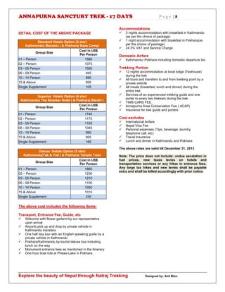 ANNAPURNA SANCTURY TREK - 17 DAYS P a g e | 8
Explore the beauty of Nepal through Natraj Trekking Designed by: Anil Blon
DETAIL COST OF THE ABOVE PACKAGE
Standard Hotels Option (3 star)
Kathmandu( Manaslu ) & Pokhara( Base Camp)
Group Size
Cost in US$
Per Person
01 – Person 1580
02 – Person 1075
03 - 05 Person 1055
06 - 09 Person 945
10 - 14 Person 890
15 & Above 855
Single Supplement 105
Superior Hotels Option (4 star)
Kathmandu( The Shanker Hotel ) & Pokhara( Barahi )
Group Size
Cost in US$
Per Person
01 - Person 1740
02 - Person 1175
03 - 05 Person 1155
06 - 09 Person 1045
10 - 14 Person 990
15 & Above 955
Single Supplement 165
Deluxe Hotels Option (5 star)
Kathmandu(Yak & Yeti ) & Pokhara( Temple Tree)
Group Size
Cost in US$
Per Person
01 – Person 1860
02 – Person 1230
03 - 05 Person 1210
06 - 09 Person 1100
10 - 14 Person 1050
15 & Above 1010
Single Supplement 230
The above cost includes the following items:
Transport, Entrance Fee, Guide, etc
 Welcome with flower garland by our representative
upon arrival
 Airports pick up and drop by private vehicle in
Kathmandu transfers
 One half day tour with an English speaking guide by a
private vehicle in Kathmandu
 Pokhara/Kathmandu by tourist deluxe bus including
lunch on the way
 Monument entrance fees as mentioned in the itinerary
 One hour boat ride at Phewa Lake in Pokhara
Accommodations
 3 nights accommodation with breakfast in Kathmandu
(as per the choice of package)
 1 night accommodation with breakfast in Pokhara(as
per the choice of package)
 24.3% VAT and Service Charge
Domestic Airfare
 Kathmandu/ Pokhara including domestic departure tax
Trekking Portion
 12 nights accommodation at local lodge (Teahouse)
during the trek
 All tours and transfers to and from trekking point by a
private vehicle
 All meals (breakfast, lunch and dinner) during the
entire trek
 Services of an experienced trekking guide and one
porter to every two trekkers during the trek
 TIMS CARD FEE
 Annapurna Area Conservation Fee ( ACAP)
 Insurance for trek guide and porters
Cost excludes
 International Airfare
 Nepal Visa Fee
 Personal expenses (Tips, beverage, laundry,
telephone call, etc)
 Travel Insurance
 Lunch and dinner in Kathmandu and Pokhara
The above rates are valid till December 31, 2013
Note: The price does not include: undue escalation in
fuel prices, new taxes levies on hotels and
transportation services or any hikes in entrance fees.
Any large tax hikes and new levies shall be payable
extra and shall be billed accordingly with prior notice.
 