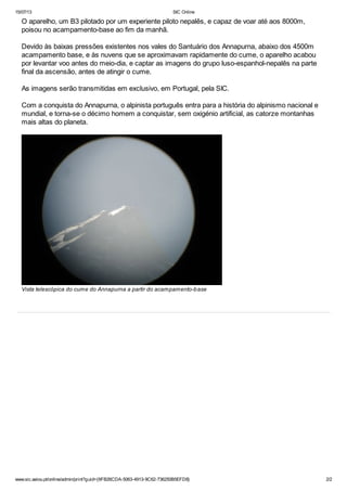 15/07/13 SIC Online
www.sic.aeiou.pt/online/admin/print?guid={6FB26CDA-5063-4913-9C62-736250B5EFD8} 2/2
O aparelho, um B3 pilotado por um experiente piloto nepalês, e capaz de voar até aos 8000m,
poisou no acampamento-base ao fim da manhã.
Devido às baixas pressões existentes nos vales do Santuário dos Annapurna, abaixo dos 4500m
acampamento base, e às nuvens que se aproximavam rapidamente do cume, o aparelho acabou
por levantar voo antes do meio-dia, e captar as imagens do grupo luso-espanhol-nepalês na parte
final da ascensão, antes de atingir o cume.
As imagens serão transmitidas em exclusivo, em Portugal, pela SIC.
Com a conquista do Annapurna, o alpinista português entra para a história do alpinismo nacional e
mundial, e torna-se o décimo homem a conquistar, sem oxigénio artificial, as catorze montanhas
mais altas do planeta.
Vista telescópica do cume do Annapurna a partir do acampamento-base
 