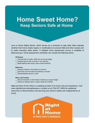 Home Sweet Home?
Keep Seniors Safe at Home
June is Home Safety Month, which serves as a reminder to help older folks evaluate
whether their home needs repairs or modifications to prevent falls and other injuries and
to make everyday tasks easier. A detailed home assessment survey is available at
eldercare.gov. Home assessment checklists can include the following items:
All Rooms
__ Flooring free of cracks, splits and up-turned edges
__ Carpets secure with no loose or torn patches
__ Bright lighting with handy, easy-control switches
Bathroom
__ Nonslip surfaces in the bathtub or shower
__ Grab bars near the toilet and bathtub or shower
__ Shower/bathtub bench or seat
Stairs and Inclines
__ Secure handrails on both sides of stairway at proper height
__ Ramps to replace stairs or steps inside and outside
Right at Home of Ann Arbor is a leading provider of in-home care and assistance. Visit
www.rightathome.net/washtenaw or contact us at (734) 971-5000 for additional
resources on fall prevention and securing your senior’s safety and independence at
home.
 