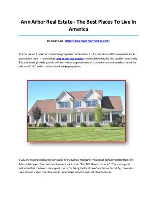 Ann Arbor Real Estate - The Best Places To Live In
America
_____________________________________________________________________________________
By Reon Lasi - http://buyersagentannarbor.com/
As time passes Ann Arbor real estate properties continue to sell like hotcakes and if you would care to
spend some time in researching, ann arbor real estate you would eventually find out the reason why.
This article will provide you bits of information on great features that make many Ann Arbor homes for
sale a real "hit" in the market of real estate properties.
If you are reading each and every issue of the Money Magazine, you would certainly notice that Ann
Arbor, Michigan is featured nearly every year in their "Top 100 Places to Live in". This is one good
indication that the town is one great choice for being the location of any home. Certainly, those who
have at least visited this place would understand why it is an ideal place to live in.
 