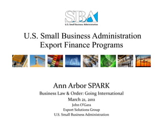   U.S. Small Business Administration Export Finance Programs Ann Arbor SPARK Business Law & Order: Going International March 21, 2011 John O’Gara Export Solutions Group U.S. Small Business Administration 