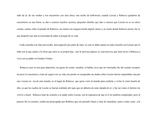 sabe de él, de sus sueños y los encuentros con esta chica, una noche de halloween, cuando Lucian y Rebecca quedaron de

encontrarse en una fiesta, se dan a conocer muchos secretos, pequeños detalles que dan a conocer que Lucian no es un chico

común, sueños sobre el pasado de Rebecca, sus manos sin ninguna huella digital, dones y un sueño donde Rebecca moría, fue lo

que despertó aun más la necesidad de saber el porqué de su vida.


   Cada consulta con Jane provocaba preocupación por parte de Jane, lo cual se daba cuenta en cada consulta con Lucian que la

niña con la que sueña y la chica que mira es su propia hija, esto le provoca pánico, lo cual provoca que Jane envíe a Rebecca a

vivir con su padre en Estados Unidos.


   Rebecca cayó en una gran depresión, sin ganas de comer, estudiar, ni hablar, tuvo que ser internada, fue ahí cuando recupero

un poco la conciencia y trato de seguir con su vida, tan pronto se recuperaba sus dudas sobre Lucian fueron respondidas una por

una, Lucian no era de este mundo, es el ángel de Rebecca que quiso venir al mundo para cuidarla, y evitar la cruel muerte de

ella, ya que los sueños de Lucian se hacían realidad, ahí supo que no debería de estar alejada de el, y fue así como el destino los

volvió a reunir. Rebecca trato de contarle a su padre sobre Lucian, con la esperanza de que el si los pudiera comprender, pero al

parecer fue lo cotrario, estaba tan preocupado por Rebbeca que sin pensarlo llamo a Jane de inmediato, junto a Jane venia a la
 