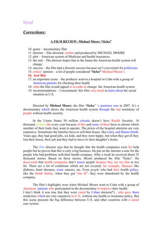 Good

Corrections:

                     A FILM REVIEW: Michael Moore “Sicko”

   10. genre – documentary film
   11. director – film directed, written and produced by MICHAEL MOORE
   12. plot – American system of Medicine and health insurances
   13. the end – The director hopes that in the future the American health system will
       change
   14. success – the film had a discrete success because isn’t convenient for politicians
   15. critics’ opinion – a lot of people considered “Sicko” Michael Moore’s
   16. best film
   17. an important scene – the producer went to a hospital in Cuba with a group of
       American patients for checking their health
   18. what the film would appeal to in order to change: the American health system
   19. recommendations – I recommend this film very much to learn about the social
       situation in U.S.


       Directed by Michael Moore, the film “Sicko” ‘s premiere was in 2007. It’s a
documentary which shows the American health system through the real testimony of
people without health security.

        In the Unites States 50 million citizens doesn’t have Health Security. 18
thousand of them die every year because of this and some of them have to choose which
member of their body they want to operate. The prices of the hospital attention are very
expensive. Sometimes the families have to sell their house, like Larry and Danna Smith.
Years ago, they had good jobs, six kids, and they were happy, but when they got ill they
lost their house, their job and they had to move to their daughter’s home.

        The film director says that he thought that the health companies exist for help
people but he proves that this is only a big business. He put on the internet a note for the
people who had problems with their health company. After a week he received about 25
thousand stories. Based on these stories, Moore produced the film “Sicko”. He
discovered that health companies don’t insure people because they are too thin or too
fat. There are a lot of conditions which are not covered; for example, illnesses like
diabetes, heart diseases, some cancers, etc. Even people who had their health policy,
like the Smith family, when they got “too ill”, they were abandoned by the health
company.

        The film’s highlights were when Michael Moore went to Cuba with a group of
American patients who participated in the documentary to improve their health.
I don’t think it was true that they were cured by Cuban doctors(*) , who gave them
medicines which are very expensive in U.S., without any health or insurance policy. But
this scene presents the big difference between U.S. and other countries with a social
care system.
 