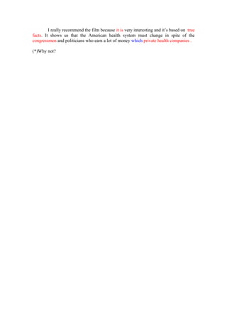 I really recommend the film because it is very interesting and it’s based on true
facts. It shows us that the American health system must change in spite of the
congressmen and politicians who earn a lot of money which private health companies .

(*)Why not?
 