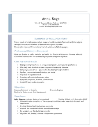 Anna Sage
1018 W Basswood Drive, Andover, KS 67002
Phone: (316) 932-8010
E-mail: annasage98@gmail.com
SUMMARY OF QUALIFICATIONS
Proven results-oriented sales executive - acquired vast knowledge of domestic and international
aerospace market and broad set of sales skills throughout my career.
Diverse sales history with international markets utilizing multiple languages.
Professional Objective Statement
Grow and develop as a sales executive and leader in a dynamic environment. Increase sales and
customer base to achieve and exceed company’s sales and profit objectives.
Core Functional Skills
 Strong working knowledge of aerospace composites, coatings and specifications
 Effectively meet deadlines, achieve targets and work under pressure
 Company success driven – passionate about company’s product line
 Excellent communication skills, written and verbal
 High level of negotiation skills
 Proactive, self-motivated, problem solver
 Adaptable, organized, assertive, communicator
 Insightful, team worker, innovative
Education
Erasmus University of Brussels Brussels, Belgium
Bachelor’s, Business and Hotel Management
Experience
Sales Director - Aviation Business International Wichita, KS July 2013-September, 2015
 Manage the sales operations of the company in multiple market areas, both domestic and
international.
 Create and spearhead new business segments.
 Establish and foster international business relationships
 Set up agent and distribution agreements
 Negotiate and develop customer consignment agreements.
 