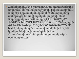 Համակարգիչների շահագործման դասաժամերին սովորում են համակարգիչների ֆորմատավորում, տարբեր կիրառական ծրագրեր: Սովորողներըծանոթացել են սոցիալական կայքերի հետ: Խորությամբ ուսումնասիրում են  օå»ñ³óÇáÝ ·ñ³ýÇÏ³Ï³Ý MS WINDOWS Ñ³Ù³Ï³ñ·-ը, ծ³ÝáÃացել են Adobe Photoshop Íñ³·ñÇ ÑÝ³ñ³íáñáõÃÛáõÝÝ»ñÇ Ñ»ï, էլեկտրոնային գրատախտակների և ՎԵԲ կամերաների աշխատանքների հետ: Ուսումնասիրում են նրանց սպասարկումը և օգտագործումը :