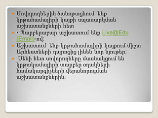 Սովորողներին ծանոթացնում  ենքկրթահամալիրի կայքի սպասարկման աշխատանքների հետ · Պարբերաբար աշխատում ենք Live@Edu (Email)-ով:Աշխատում  ենք կրթահամալիրի կայքում միշտ Արհեստների դպրոցից լինեն նոր նյութեր:  Սենիհետսովորողներըմասնակցումենկրթակամալիրիտարբերօղակներիհամակարգիչներիվերանորոգմանաշխատանքներին: