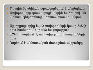 Թվային Տեխնիկան օգտագործվում է անընդհատ:Սովորողները դասապրոցեսներին հաճույքով  են մտնում էլեկտրոնային գրատախտակի սենյակ Այլ դպրոցներից եկած սովորողների կապը ՏՀՏ-ի հետ համարում ենք մեծ հաջողությունՏՀՏ-ն կապվում  է անխտիր բոլոր առարկաների հետԳործում է անհատական մոտեցման սկզբունքը
