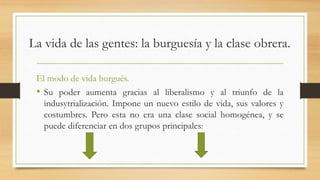 La vida de las gentes: la burguesía y la clase obrera.
El modo de vida burgués.
• Su poder aumenta gracias al liberalismo y al triunfo de la
indusytrialización. Impone un nuevo estilo de vida, sus valores y
costumbres. Pero esta no era una clase social homogénea, y se
puede diferenciar en dos grupos principales:
 
