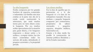 La alta burguesía:
Estaba compuesta por los grandes
hombres de negocios, comerciales
o industriales. Las familias más ricas
estaban en la parte más alta de la
escala social, sustituyendo la
aristocracia, que tenía muchas
tierras pero no tanto dinero como
la burguesía. Por eso muchos
nobles aprovecharon de la situación
para ganar dinero, y los burgueses
empezaron a desear unirse a la
nobleza y comprar títulos. Las dos
clases controlaban todos los
sectores del poder, defendiendo el
progreso económico y la propiedad
privada.
Las clases medias:
Era la clase de aquellos que no
pertenecían ni a la alta
burguesía ni a la clase de los
trabajadores manuales. Era una
mediana e pequeña burguesía
compuesta por comerciantes,
propietarios de talleres
artesanales y pequeños
negocios, abogados médicos,
funcionarios etc.
Gracias a la clase media fue
posible la construcción de
sistemas políticos liberalistas y
de los Estados nacionales.
 