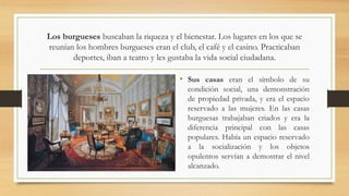 Los burgueses buscaban la riqueza y el bienestar. Los lugares en los que se
reunían los hombres burgueses eran el club, el café y el casino. Practicaban
deportes, iban a teatro y les gustaba la vida social ciudadana.
• Sus casas eran el símbolo de su
condición social, una demonstración
de propiedad privada, y era el espacio
reservado a las mujeres. En las casas
burguesas trabajaban criados y era la
diferencia principal con las casas
populares. Había un espacio reservado
a la socialización y los objetos
opulentos servían a demostrar el nivel
alcanzado.
 
