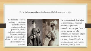 En la indumentaria tenían la necesidad de ostentar el lujo.
El hombre sobre la
camisa y el pantalón
ajustado llevaba
chaleco, corbata,
pañuelos, dijes y
cadenas; en invierno
llevaban una larga
capa. Se usaba mucho
el frac, la levita, el lazo,
el sombrero y los
guantes.
La vestimenta de la mujer
se componía de muchas
prendas, y pretendía
esconder su cuerpo. Fajas y
corsés hacían un talle
estrecho, los vestidos largos
ostentaban detalles de
encajes y lazos. El todo se
acompañaba a somvreros,
mantillas, tules y velos.
 