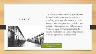 La casa
• Los obreros vivían en barrios periféricos
de las ciudades, en casas siempre mas
grandes y altas, que claramente servían
solo a poner más personas posible. Una
familia vivía en una o dos habitaciones.
No había agua corriente, recogida de
basura, ni cloacas. La falta de higiene era
causa de epidemias y infecciones.
Ciudad operaia de Grand
Hornu, 1822
 