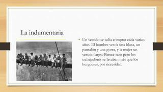 La indumentaria
• Un vestido se solía comprar cada varios
años. El hombre vestía una blusa, un
pantalón y una gorra, y la mujer un
vestido largo. Parece raro pero los
trabajadores se lavaban más que los
burgueses, por necesidad.
 