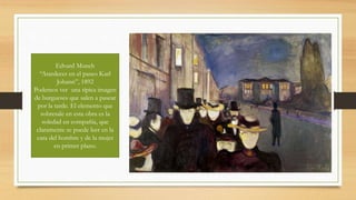 Edvard Munch
“Atardecer en el paseo Karl
Johann”, 1892
Podemos ver una típica imagen
de burgueses que salen a pasear
por la tarde. El elemento que
sobresale en esta obra es la
soledad en compañía, que
claramente se puede leer en la
cara del hombre y de la mujer
en primer plano.
 
