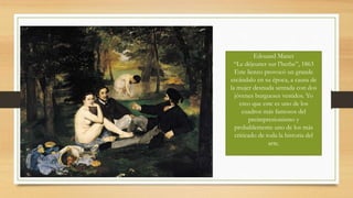 Edouard Manet
“Le déjeuner sur l’herbe”, 1863
Este lienzo provocó un grande
escándalo en su época, a causa de
la mujer desnuda sentada con dos
jóvenes burgueses vestidos. Yo
creo que este es uno de los
cuadros más famosos del
preimpresionismo y
probablemente uno de los más
criticado de toda la historia del
arte.
 