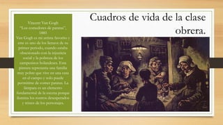 Cuadros de vida de la clase
obrera.
Vincent Van Gogh
“Los comedores de patatas”,
1885
Van Gogh es mi artista favorito y
este es uno de los lienzos de su
primer periodo, cuando estaba
obsesionado con la injusticia
social y la pobreza de los
campesinos holandeses. Esta
pintura represanta una familia
muy pobre que vive en una casa
en el campo y solo puede
permitirse de comer patatas. La
lámpara es un elemento
fundamental de la escena porque
ilumina los rostros desesperados
y tristes de los personajes.
 