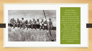 Charles Ebbets
“Almuerzo sobre un
rascacielos”, 1932
Esta es una foto de 1932
pero no obstante la fecha
refleja de manera muy clara
la situación obrera del siglo
XIX. La gente estaba
dispuesta a aceptar
cualquier tipo de trabajo
por un salario ridículo. Pero
esta foto en particular
representa la situación
laboral dramática de los
años de la gran depresión
americana.
 