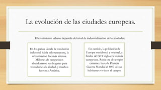 La evolución de las ciudades europeas.
El crecimiento urbano dependía del nivel de industrialización de las ciudades:
En los países donde la revolución
industrial había sido temprana, la
urbanización fue más intensa.
Millones de campesinos
abandonaron sus hogares para
trasladarse a la ciudad, y muchos
fueron a América.
En cambio, la población de
Europa meridional y oriental, a
finales del XIX siglo era todavía
campesina. Rusia era el ejemplo
extremo: hasta la Primera
Guerra Mundial el 80% de sus
habitantes vivía en el campo.
 
