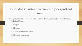 La ciudad industrial: crecimiento y desigualdad
social.
Las grandes ciudades se encontraban cerca de las grandes areas industriales de
1. Reino Unido
2. Bélgica
3. Holanda
4. Norte de Francia e Italia
5. Oeste de Alemania
 