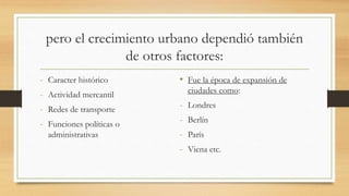 pero el crecimiento urbano dependió también
de otros factores:
- Caracter histórico
- Actividad mercantil
- Redes de transporte
- Funciones políticas o
administrativas
• Fue la época de expansión de
ciudades como:
- Londres
- Berlín
- París
- Viena etc.
 