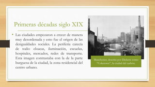 Primeras décadas siglo XIX
• Las ciudades empezaron a crecer de manera
muy desordenada y esto fue el origen de las
desigualdades sociales. La periferia carecía
de todo: cloacas, iluminación, escuelas,
hospitales, mercados, redes de transporte.
Esta imagen contrastaba con la de la parte
burguesa de la ciudad, la zona residencial del
centro urbano.
Manchester, descrita por Dickens como
“Coketown”, la ciudad del carbón.
 