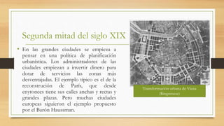 Segunda mitad del siglo XIX
• En las grandes ciudades se empieza a
pensar en una política de planificación
urbanística. Los administradores de las
ciudades empiezan a invertir dinero para
dotar de servicios las zonas más
desventajadas. El ejemplo típico es el de la
reconstrución de París, que desde
enytonces tiene sus calles anchas y rectas y
grandes plazas. Pero muchas ciudades
europeas siguieron el ejemplo propuesto
por el Barón Haussman.
Transformación urbana de Viena
(Ringstrasse)
 